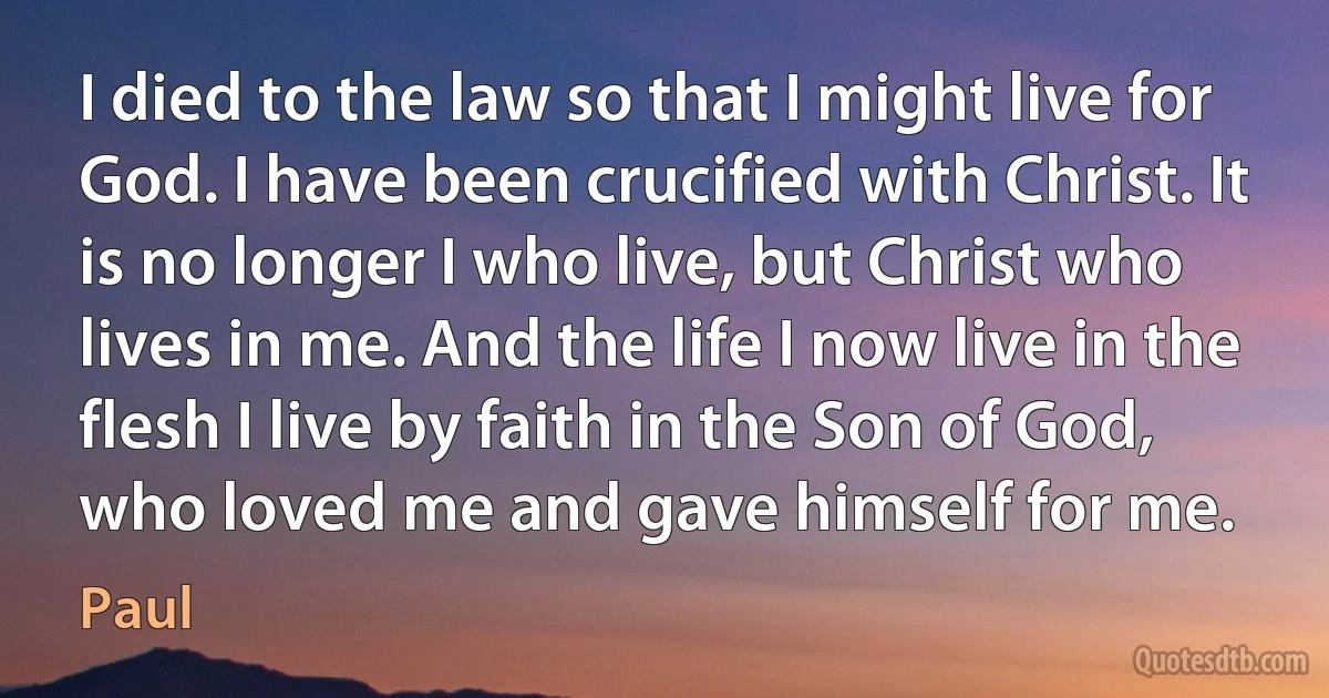 I died to the law so that I might live for God. I have been crucified with Christ. It is no longer I who live, but Christ who lives in me. And the life I now live in the flesh I live by faith in the Son of God, who loved me and gave himself for me. (Paul)