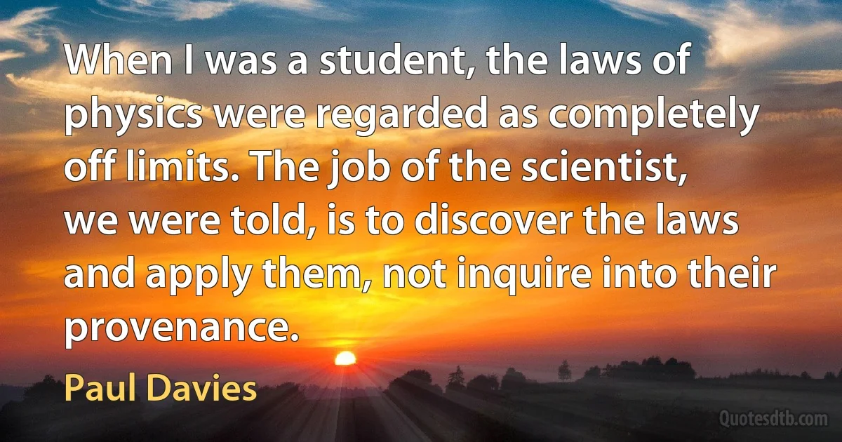 When I was a student, the laws of physics were regarded as completely off limits. The job of the scientist, we were told, is to discover the laws and apply them, not inquire into their provenance. (Paul Davies)