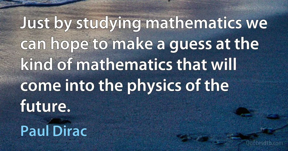 Just by studying mathematics we can hope to make a guess at the kind of mathematics that will come into the physics of the future. (Paul Dirac)