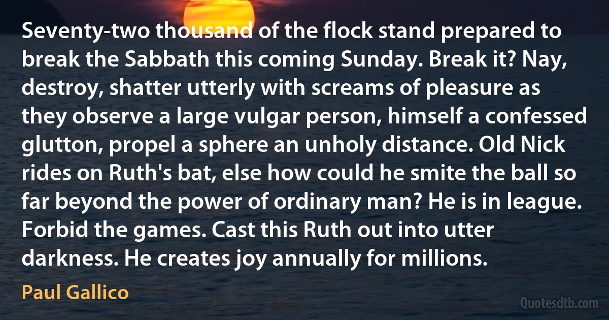 Seventy-two thousand of the flock stand prepared to break the Sabbath this coming Sunday. Break it? Nay, destroy, shatter utterly with screams of pleasure as they observe a large vulgar person, himself a confessed glutton, propel a sphere an unholy distance. Old Nick rides on Ruth's bat, else how could he smite the ball so far beyond the power of ordinary man? He is in league. Forbid the games. Cast this Ruth out into utter darkness. He creates joy annually for millions. (Paul Gallico)