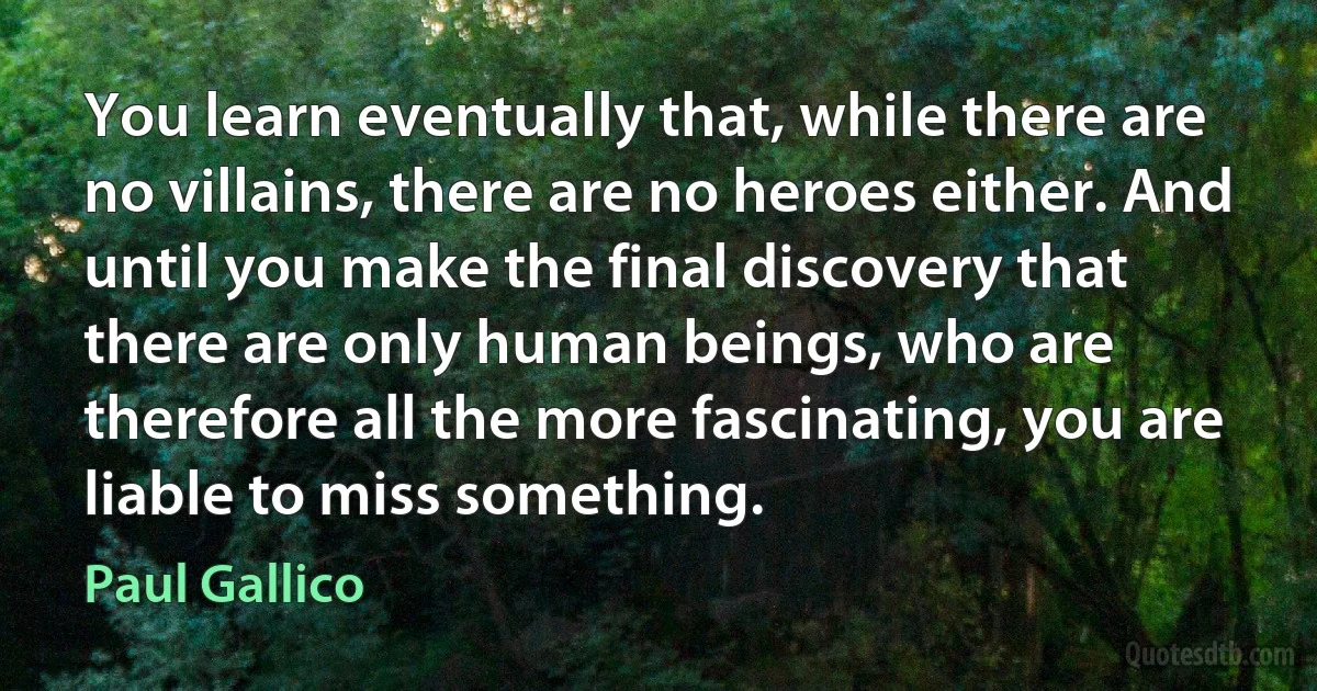 You learn eventually that, while there are no villains, there are no heroes either. And until you make the final discovery that there are only human beings, who are therefore all the more fascinating, you are liable to miss something. (Paul Gallico)