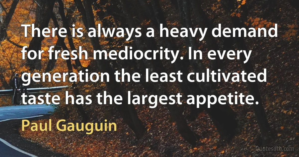 There is always a heavy demand for fresh mediocrity. In every generation the least cultivated taste has the largest appetite. (Paul Gauguin)