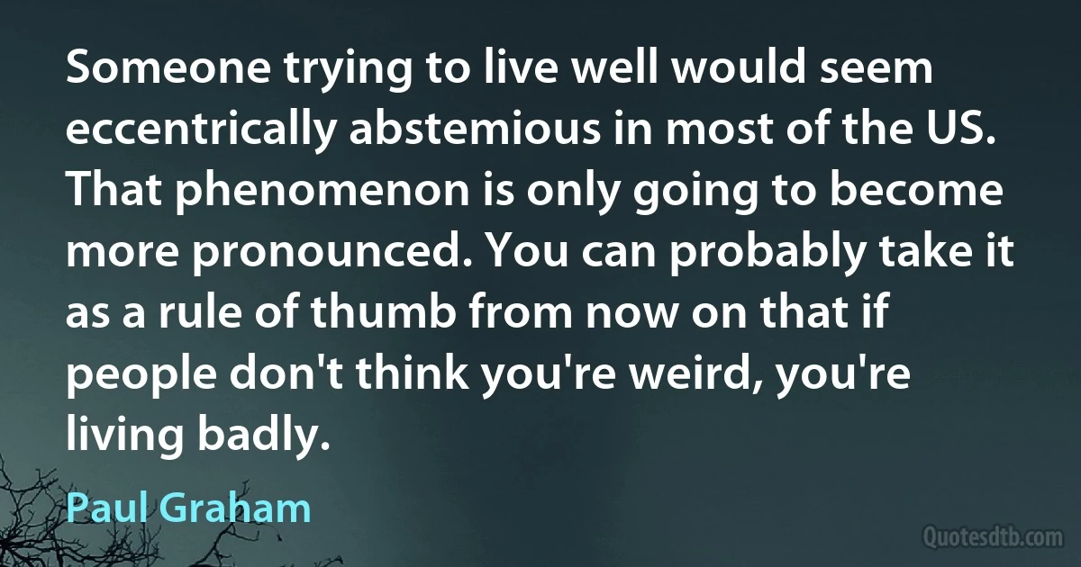 Someone trying to live well would seem eccentrically abstemious in most of the US. That phenomenon is only going to become more pronounced. You can probably take it as a rule of thumb from now on that if people don't think you're weird, you're living badly. (Paul Graham)