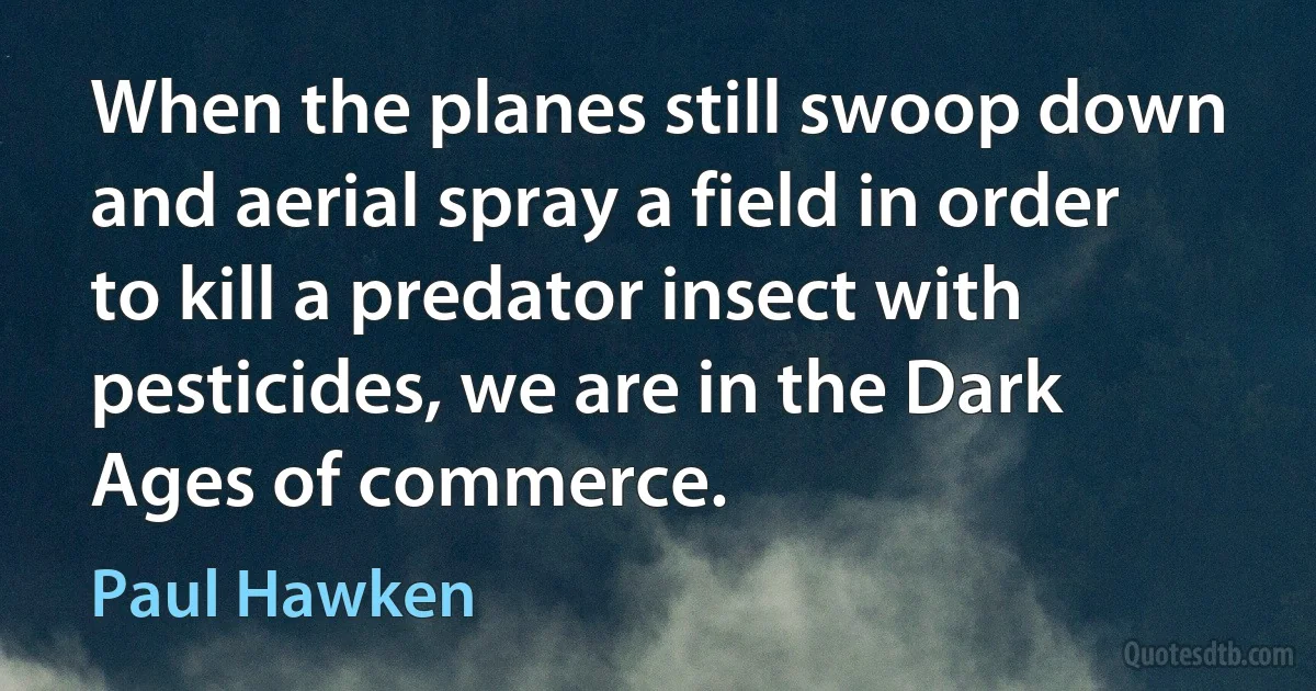 When the planes still swoop down and aerial spray a field in order to kill a predator insect with pesticides, we are in the Dark Ages of commerce. (Paul Hawken)