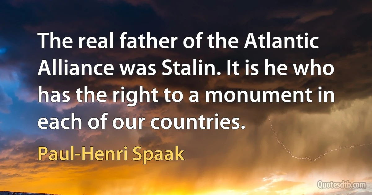 The real father of the Atlantic Alliance was Stalin. It is he who has the right to a monument in each of our countries. (Paul-Henri Spaak)