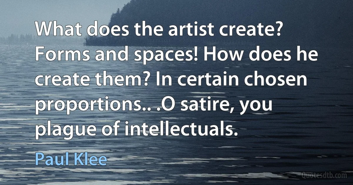 What does the artist create? Forms and spaces! How does he create them? In certain chosen proportions.. .O satire, you plague of intellectuals. (Paul Klee)