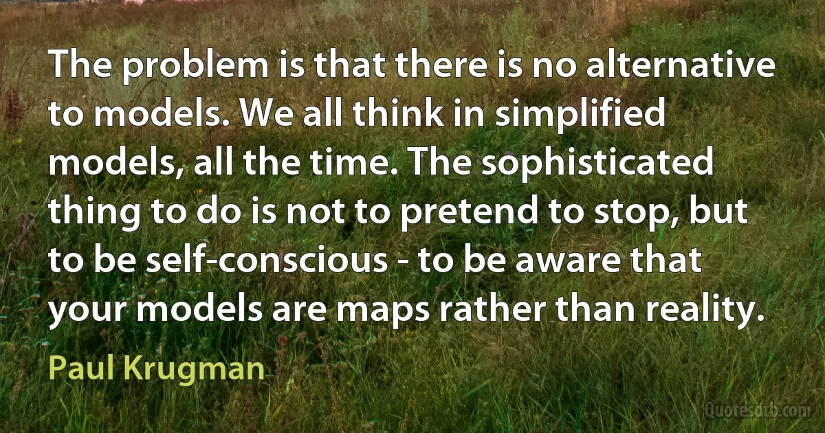 The problem is that there is no alternative to models. We all think in simplified models, all the time. The sophisticated thing to do is not to pretend to stop, but to be self-conscious - to be aware that your models are maps rather than reality. (Paul Krugman)