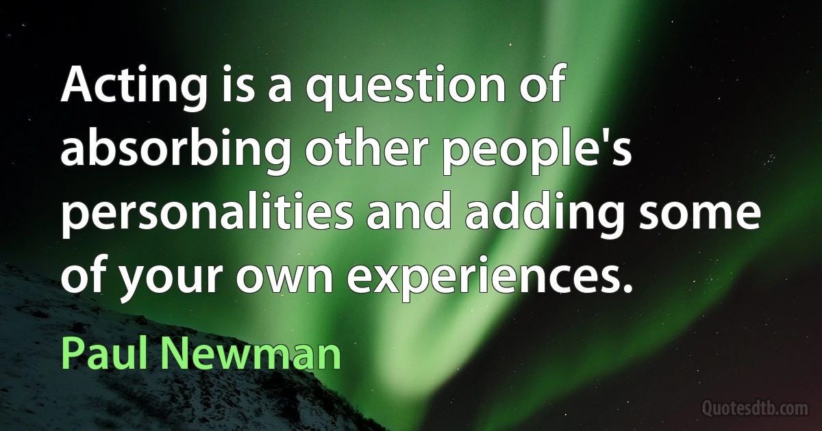 Acting is a question of absorbing other people's personalities and adding some of your own experiences. (Paul Newman)