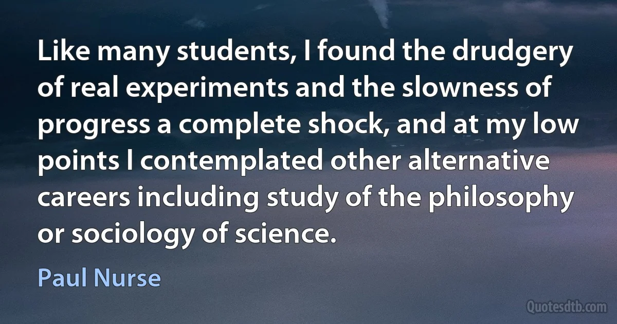 Like many students, I found the drudgery of real experiments and the slowness of progress a complete shock, and at my low points I contemplated other alternative careers including study of the philosophy or sociology of science. (Paul Nurse)