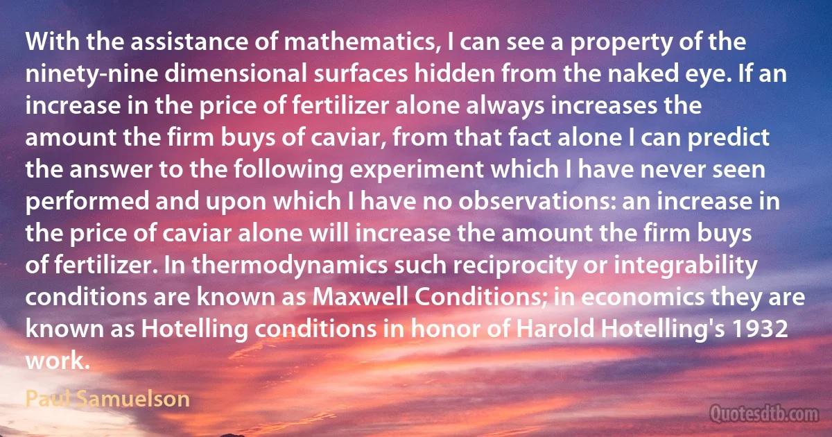 With the assistance of mathematics, I can see a property of the ninety-nine dimensional surfaces hidden from the naked eye. If an increase in the price of fertilizer alone always increases the amount the firm buys of caviar, from that fact alone I can predict the answer to the following experiment which I have never seen performed and upon which I have no observations: an increase in the price of caviar alone will increase the amount the firm buys of fertilizer. In thermodynamics such reciprocity or integrability conditions are known as Maxwell Conditions; in economics they are known as Hotelling conditions in honor of Harold Hotelling's 1932 work. (Paul Samuelson)