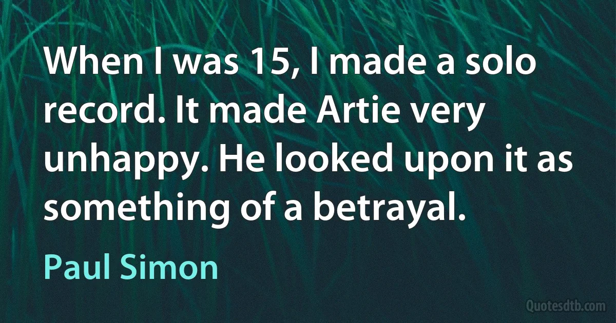 When I was 15, I made a solo record. It made Artie very unhappy. He looked upon it as something of a betrayal. (Paul Simon)