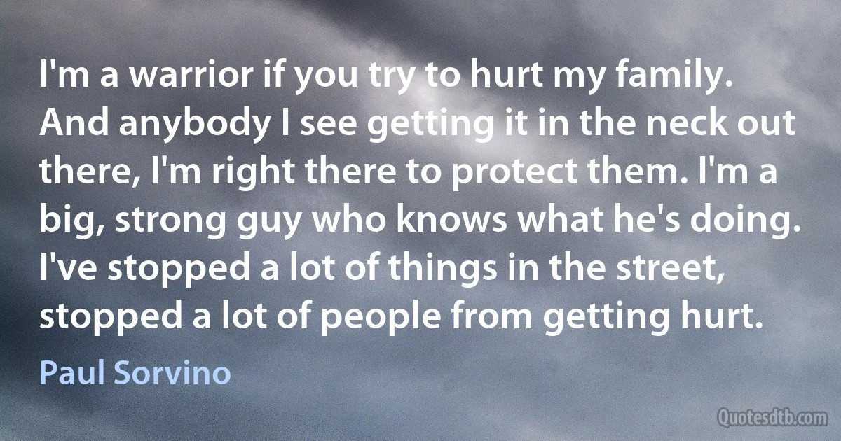 I'm a warrior if you try to hurt my family. And anybody I see getting it in the neck out there, I'm right there to protect them. I'm a big, strong guy who knows what he's doing. I've stopped a lot of things in the street, stopped a lot of people from getting hurt. (Paul Sorvino)