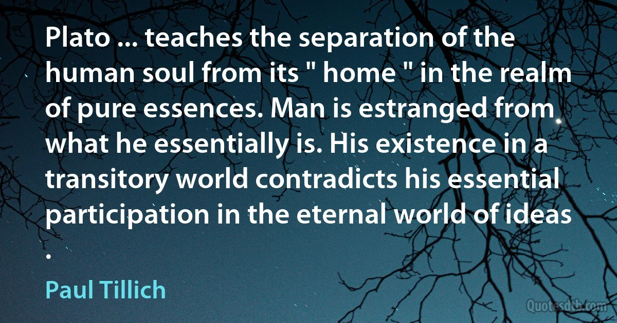 Plato ... teaches the separation of the human soul from its " home " in the realm of pure essences. Man is estranged from what he essentially is. His existence in a transitory world contradicts his essential participation in the eternal world of ideas . (Paul Tillich)