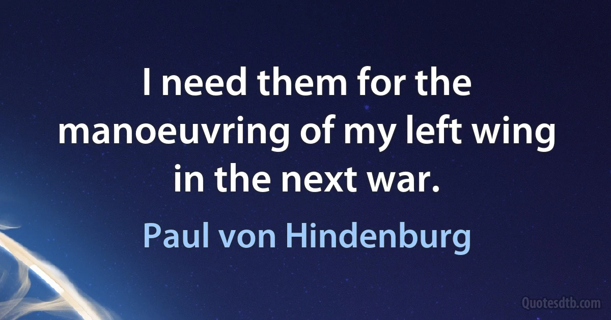 I need them for the manoeuvring of my left wing in the next war. (Paul von Hindenburg)