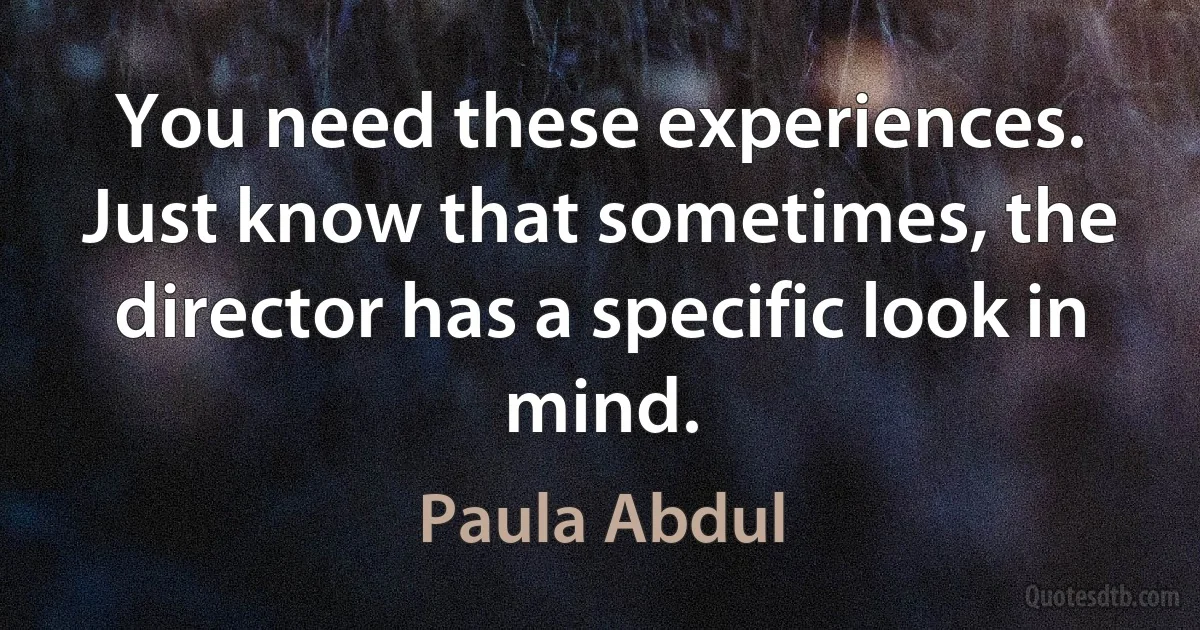 You need these experiences. Just know that sometimes, the director has a specific look in mind. (Paula Abdul)