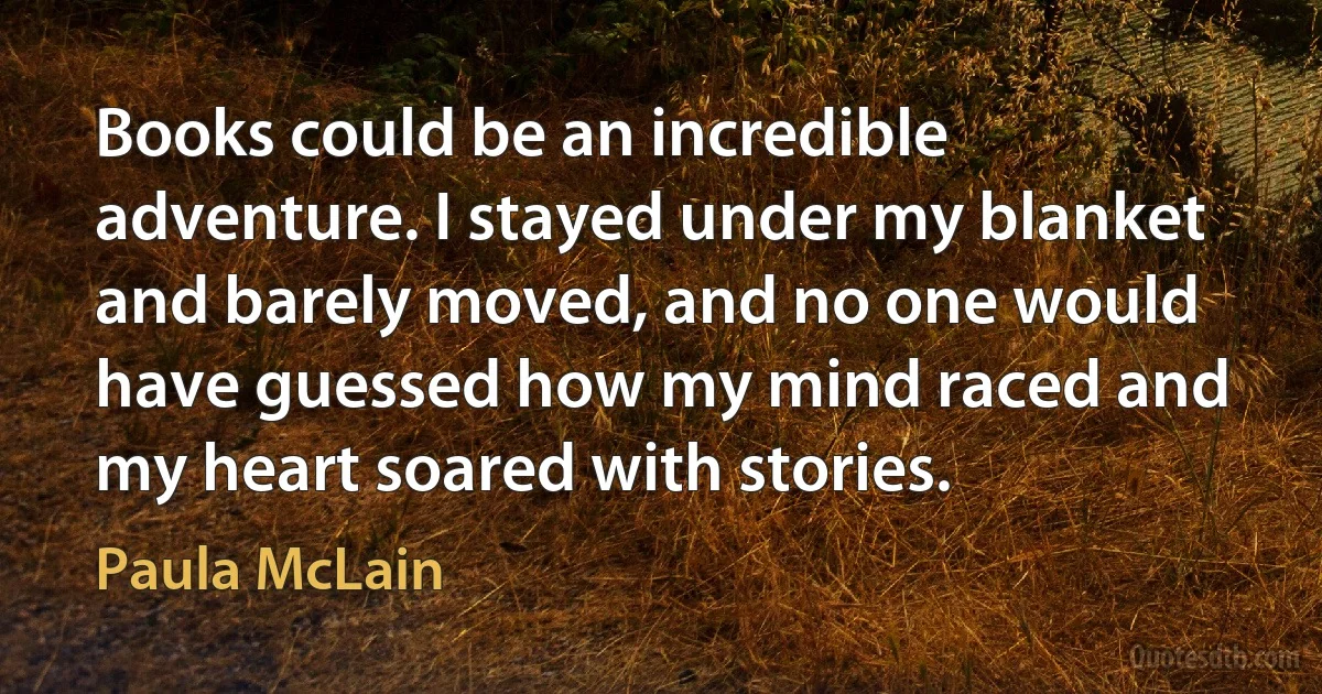 Books could be an incredible adventure. I stayed under my blanket and barely moved, and no one would have guessed how my mind raced and my heart soared with stories. (Paula McLain)