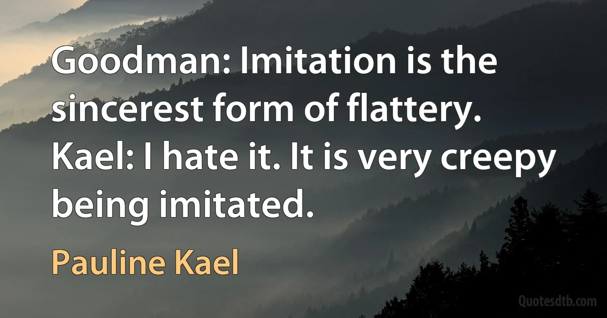 Goodman: Imitation is the sincerest form of flattery.
Kael: I hate it. It is very creepy being imitated. (Pauline Kael)