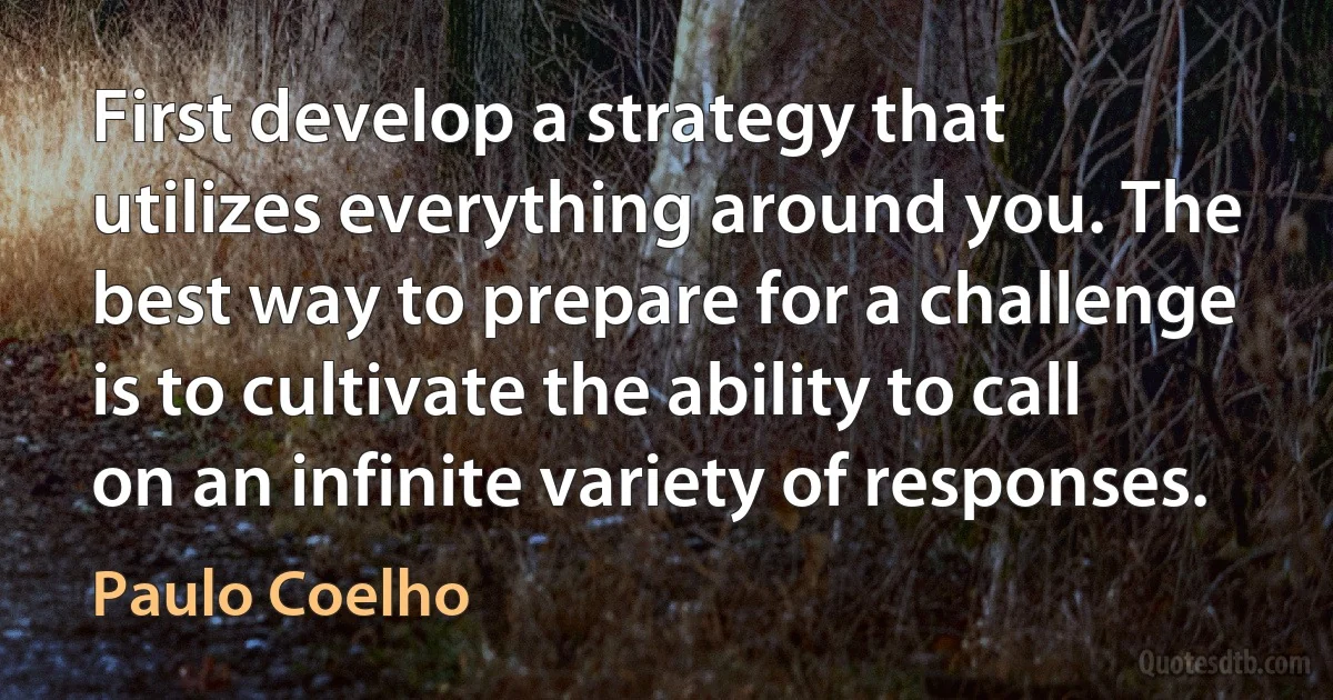 First develop a strategy that utilizes everything around you. The best way to prepare for a challenge is to cultivate the ability to call on an infinite variety of responses. (Paulo Coelho)