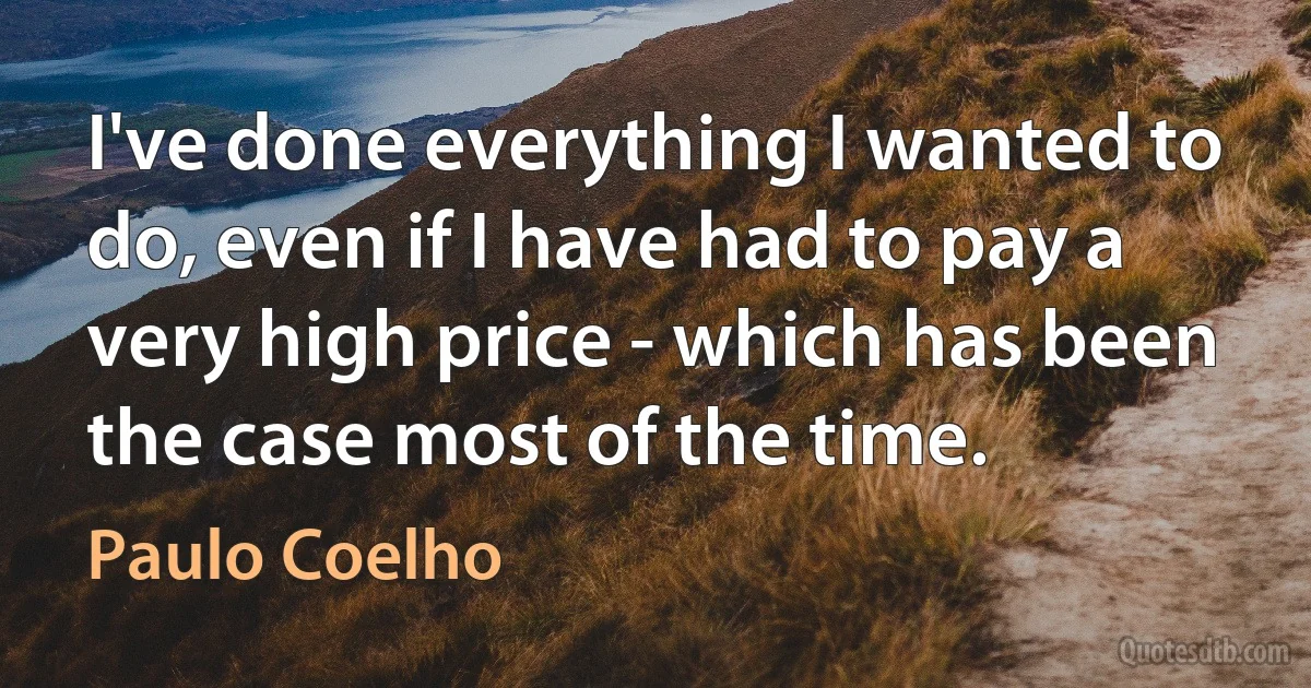 I've done everything I wanted to do, even if I have had to pay a very high price - which has been the case most of the time. (Paulo Coelho)