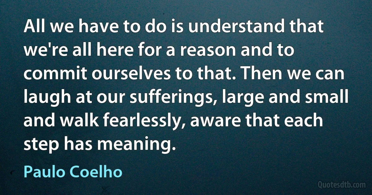 All we have to do is understand that we're all here for a reason and to commit ourselves to that. Then we can laugh at our sufferings, large and small and walk fearlessly, aware that each step has meaning. (Paulo Coelho)