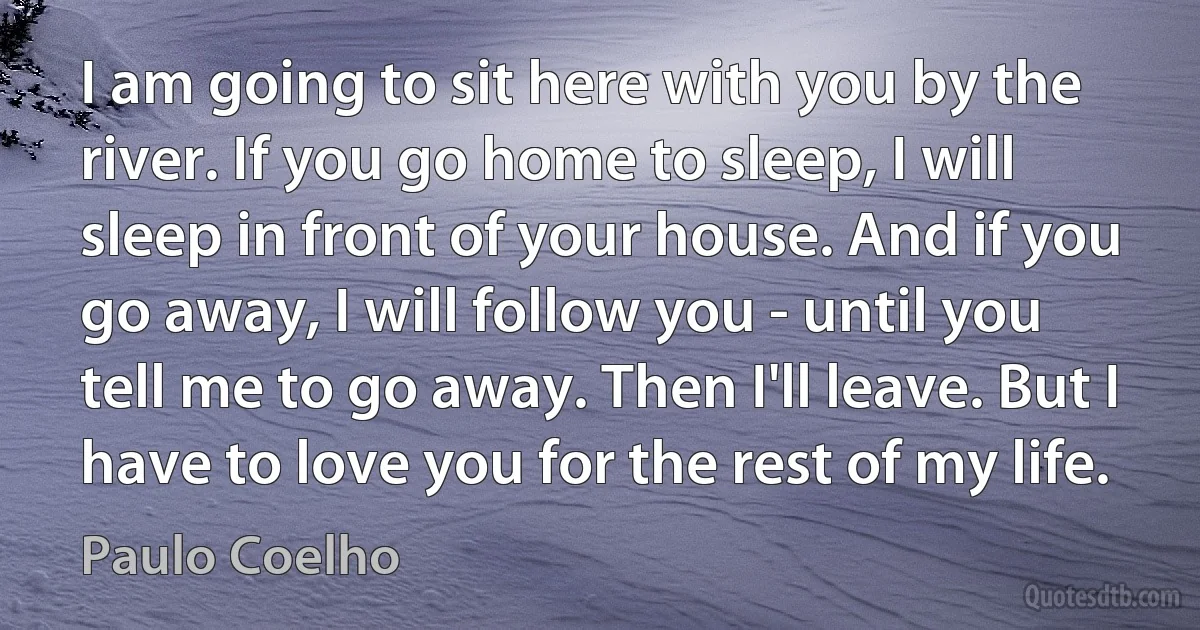 I am going to sit here with you by the river. If you go home to sleep, I will sleep in front of your house. And if you go away, I will follow you - until you tell me to go away. Then I'll leave. But I have to love you for the rest of my life. (Paulo Coelho)