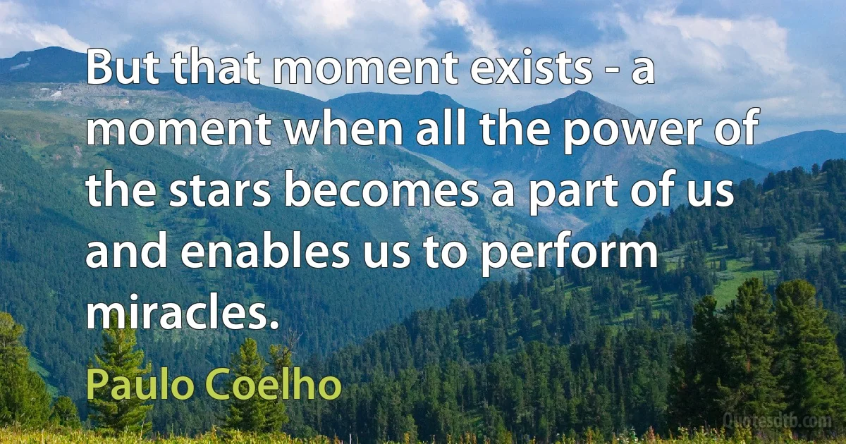 But that moment exists - a moment when all the power of the stars becomes a part of us and enables us to perform miracles. (Paulo Coelho)