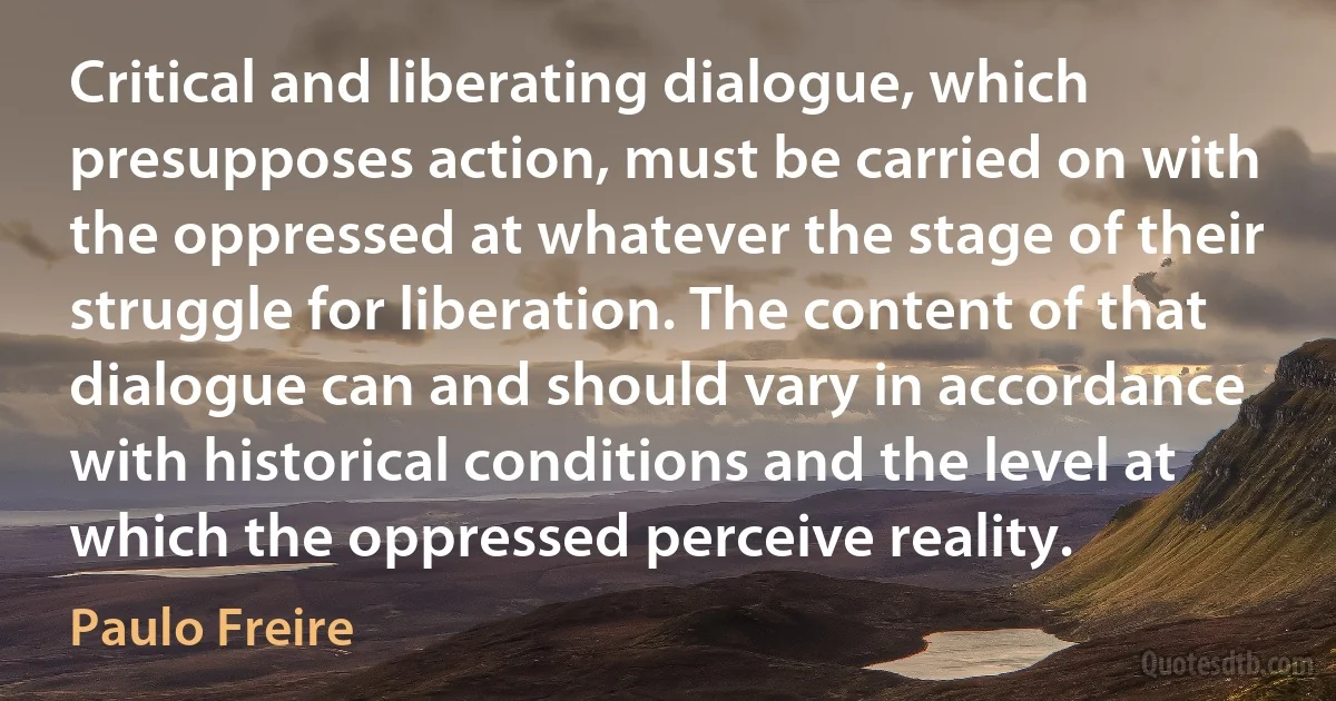 Critical and liberating dialogue, which presupposes action, must be carried on with the oppressed at whatever the stage of their struggle for liberation. The content of that dialogue can and should vary in accordance with historical conditions and the level at which the oppressed perceive reality. (Paulo Freire)