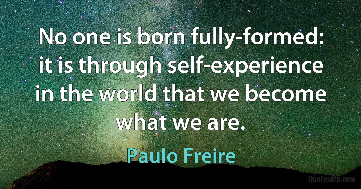 No one is born fully-formed: it is through self-experience in the world that we become what we are. (Paulo Freire)