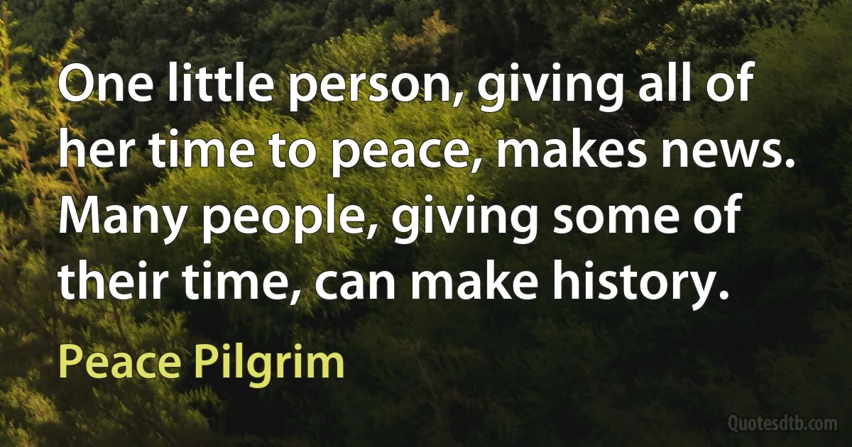 One little person, giving all of her time to peace, makes news. Many people, giving some of their time, can make history. (Peace Pilgrim)