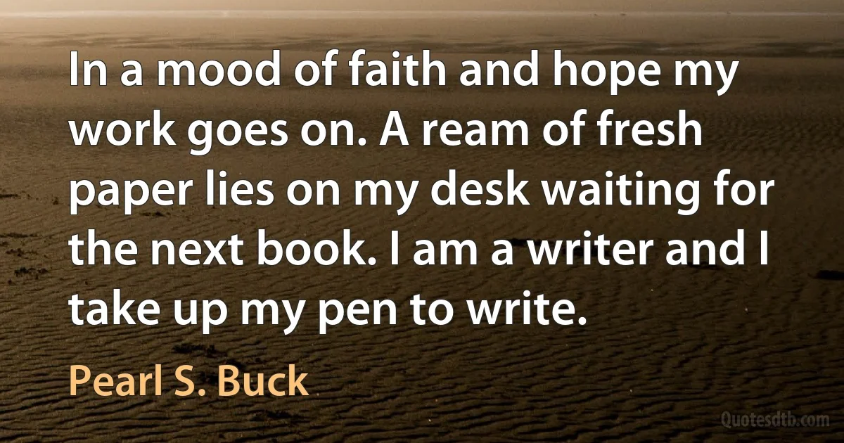 In a mood of faith and hope my work goes on. A ream of fresh paper lies on my desk waiting for the next book. I am a writer and I take up my pen to write. (Pearl S. Buck)