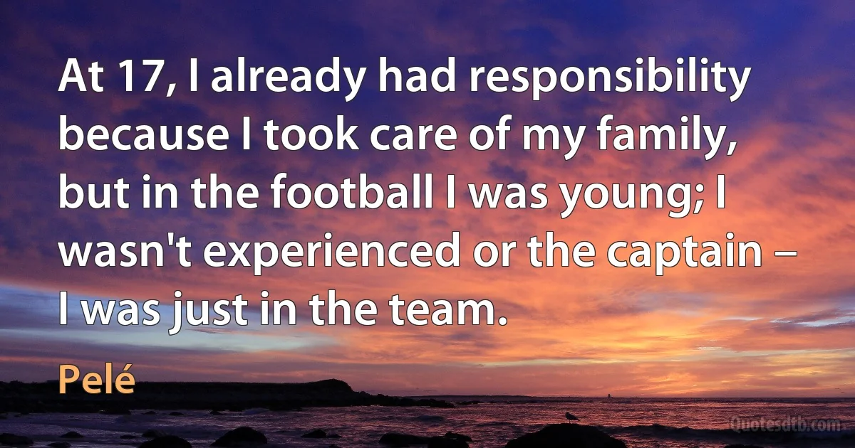 At 17, I already had responsibility because I took care of my family, but in the football I was young; I wasn't experienced or the captain – I was just in the team. (Pelé)