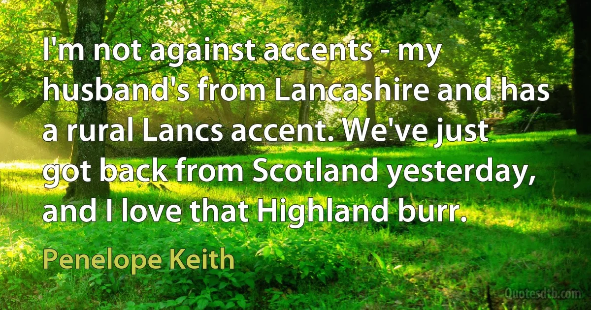 I'm not against accents - my husband's from Lancashire and has a rural Lancs accent. We've just got back from Scotland yesterday, and I love that Highland burr. (Penelope Keith)