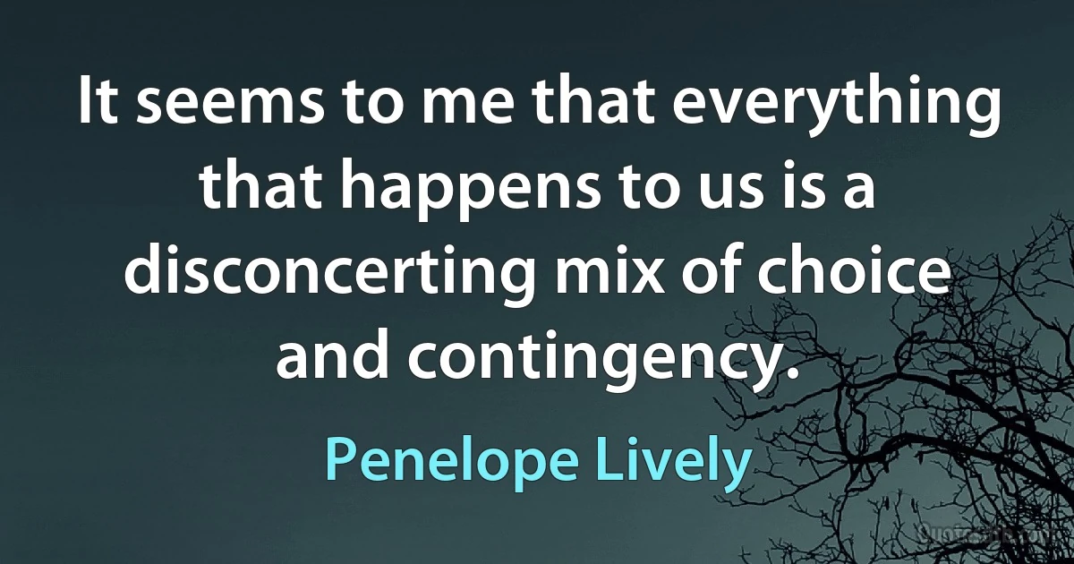 It seems to me that everything that happens to us is a disconcerting mix of choice and contingency. (Penelope Lively)