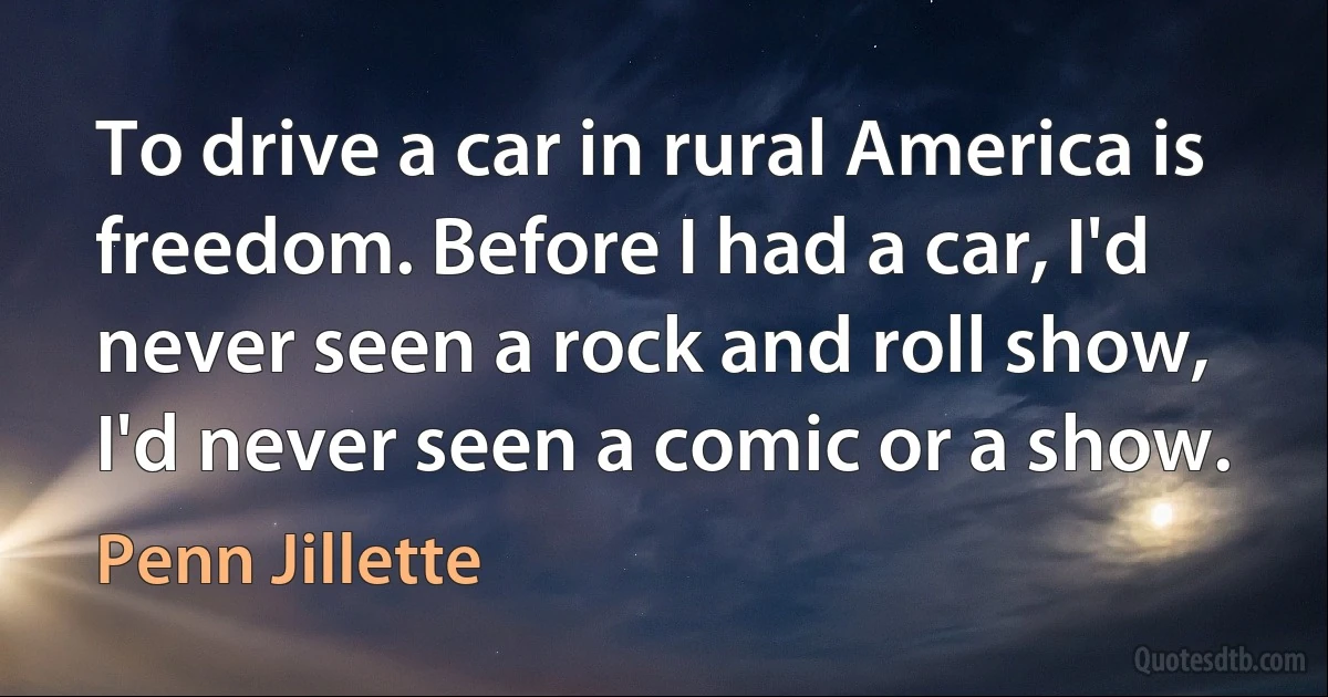 To drive a car in rural America is freedom. Before I had a car, I'd never seen a rock and roll show, I'd never seen a comic or a show. (Penn Jillette)