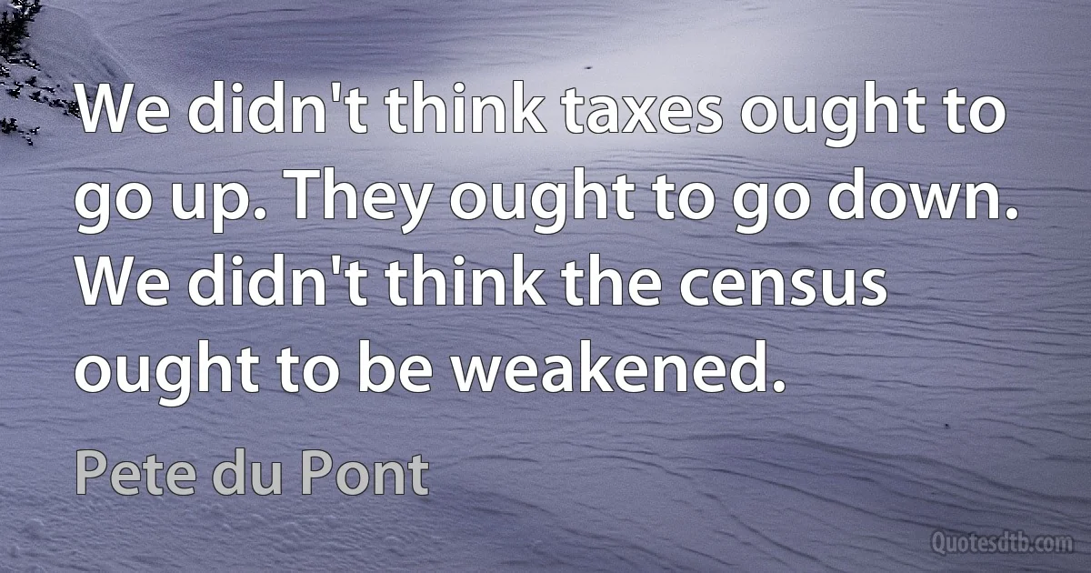 We didn't think taxes ought to go up. They ought to go down. We didn't think the census ought to be weakened. (Pete du Pont)