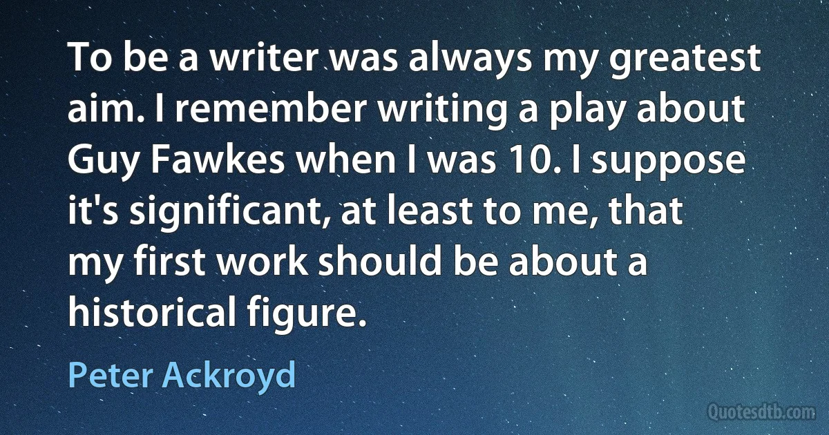 To be a writer was always my greatest aim. I remember writing a play about Guy Fawkes when I was 10. I suppose it's significant, at least to me, that my first work should be about a historical figure. (Peter Ackroyd)