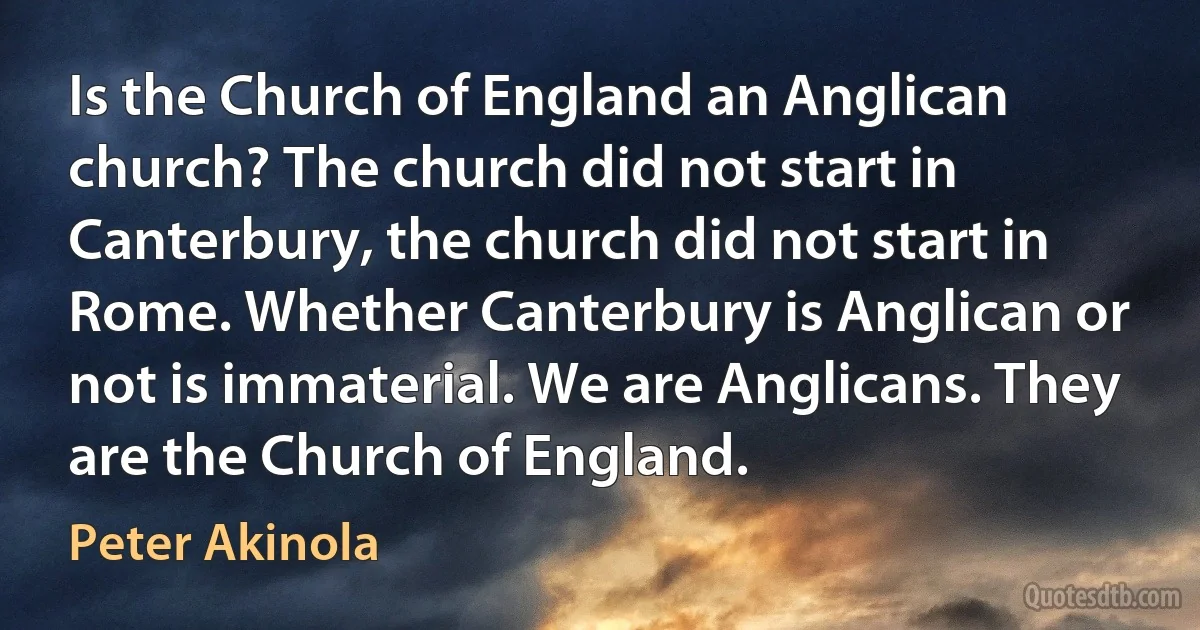 Is the Church of England an Anglican church? The church did not start in Canterbury, the church did not start in Rome. Whether Canterbury is Anglican or not is immaterial. We are Anglicans. They are the Church of England. (Peter Akinola)