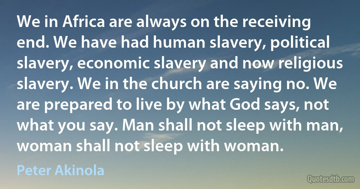 We in Africa are always on the receiving end. We have had human slavery, political slavery, economic slavery and now religious slavery. We in the church are saying no. We are prepared to live by what God says, not what you say. Man shall not sleep with man, woman shall not sleep with woman. (Peter Akinola)