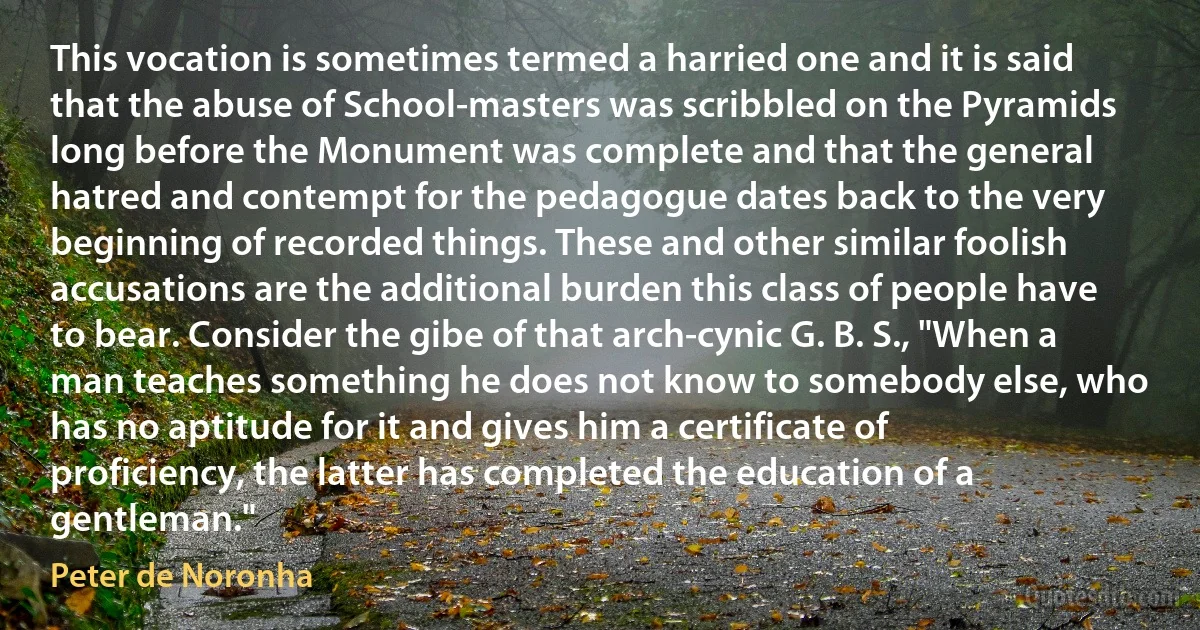 This vocation is sometimes termed a harried one and it is said that the abuse of School-masters was scribbled on the Pyramids long before the Monument was complete and that the general hatred and contempt for the pedagogue dates back to the very beginning of recorded things. These and other similar foolish accusations are the additional burden this class of people have to bear. Consider the gibe of that arch-cynic G. B. S., "When a man teaches something he does not know to somebody else, who has no aptitude for it and gives him a certificate of proficiency, the latter has completed the education of a gentleman." (Peter de Noronha)