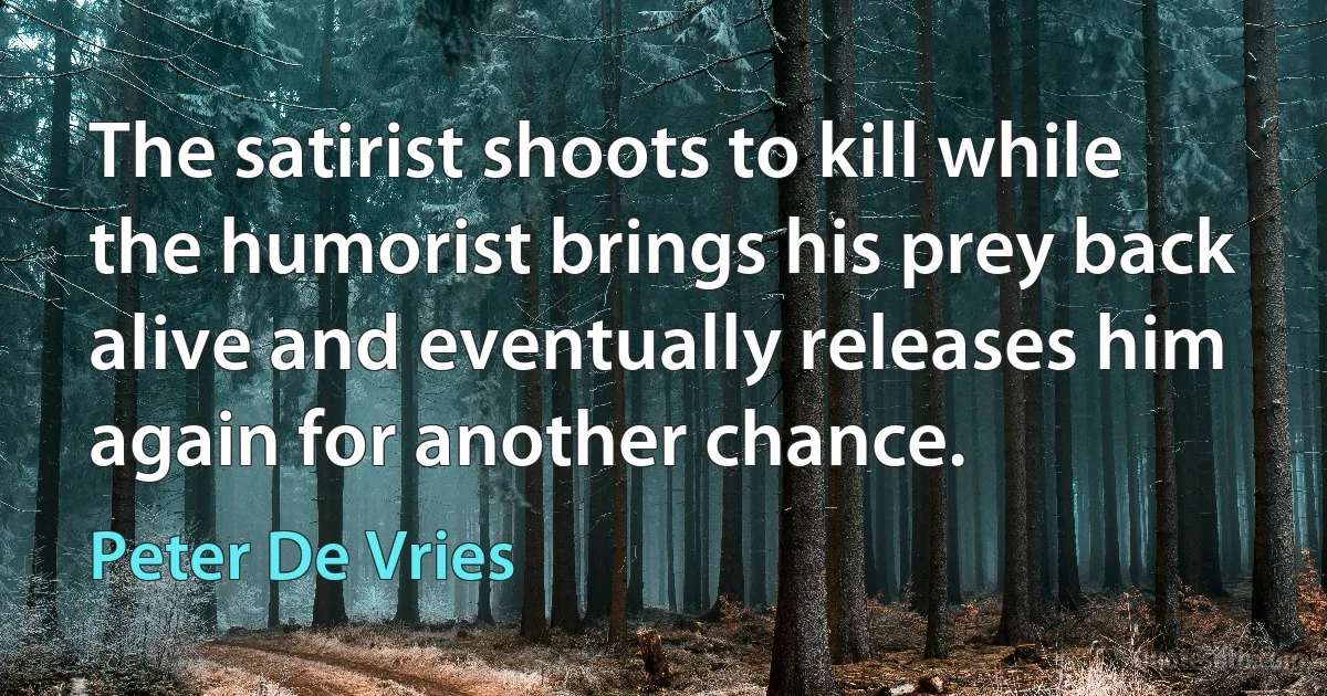 The satirist shoots to kill while the humorist brings his prey back alive and eventually releases him again for another chance. (Peter De Vries)