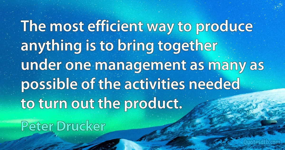 The most efficient way to produce anything is to bring together under one management as many as possible of the activities needed to turn out the product. (Peter Drucker)