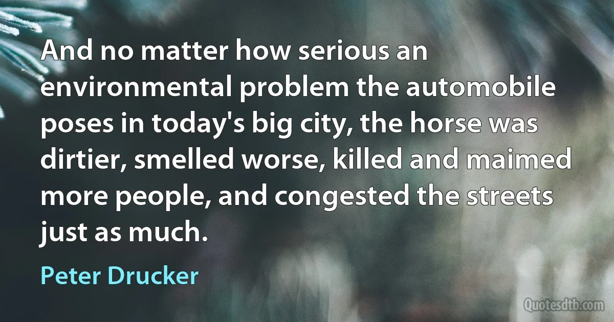 And no matter how serious an environmental problem the automobile poses in today's big city, the horse was dirtier, smelled worse, killed and maimed more people, and congested the streets just as much. (Peter Drucker)