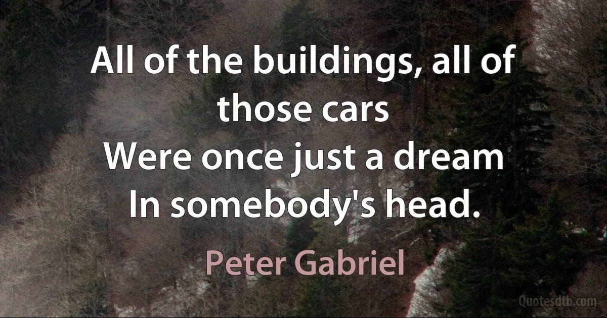 All of the buildings, all of those cars
Were once just a dream
In somebody's head. (Peter Gabriel)