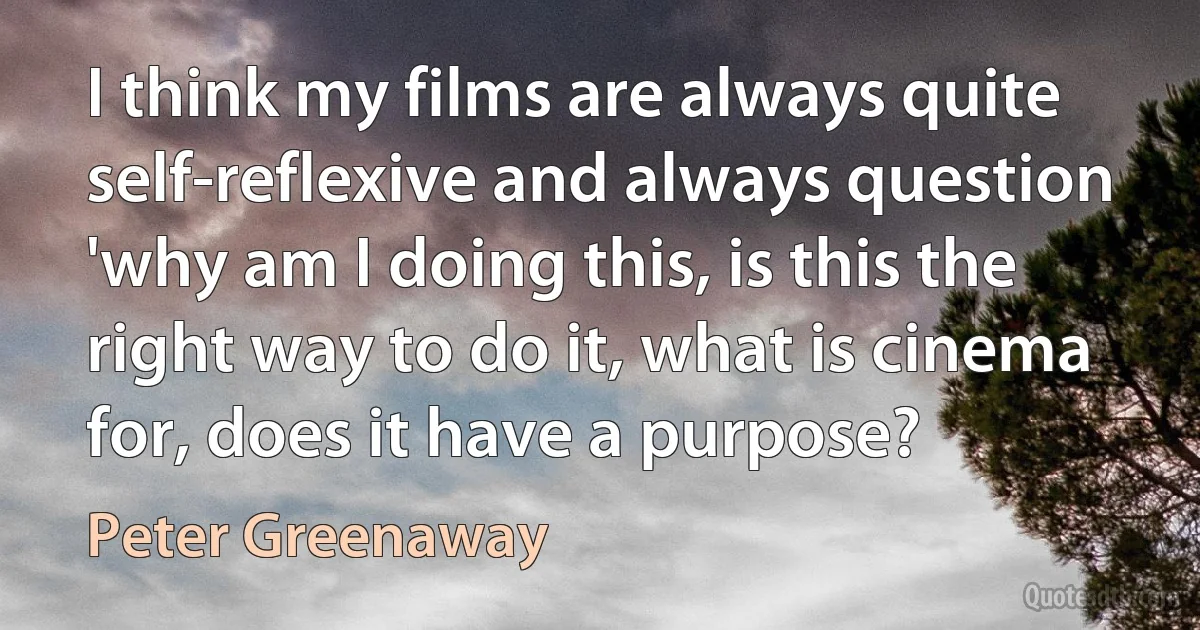 I think my films are always quite self-reflexive and always question 'why am I doing this, is this the right way to do it, what is cinema for, does it have a purpose? (Peter Greenaway)