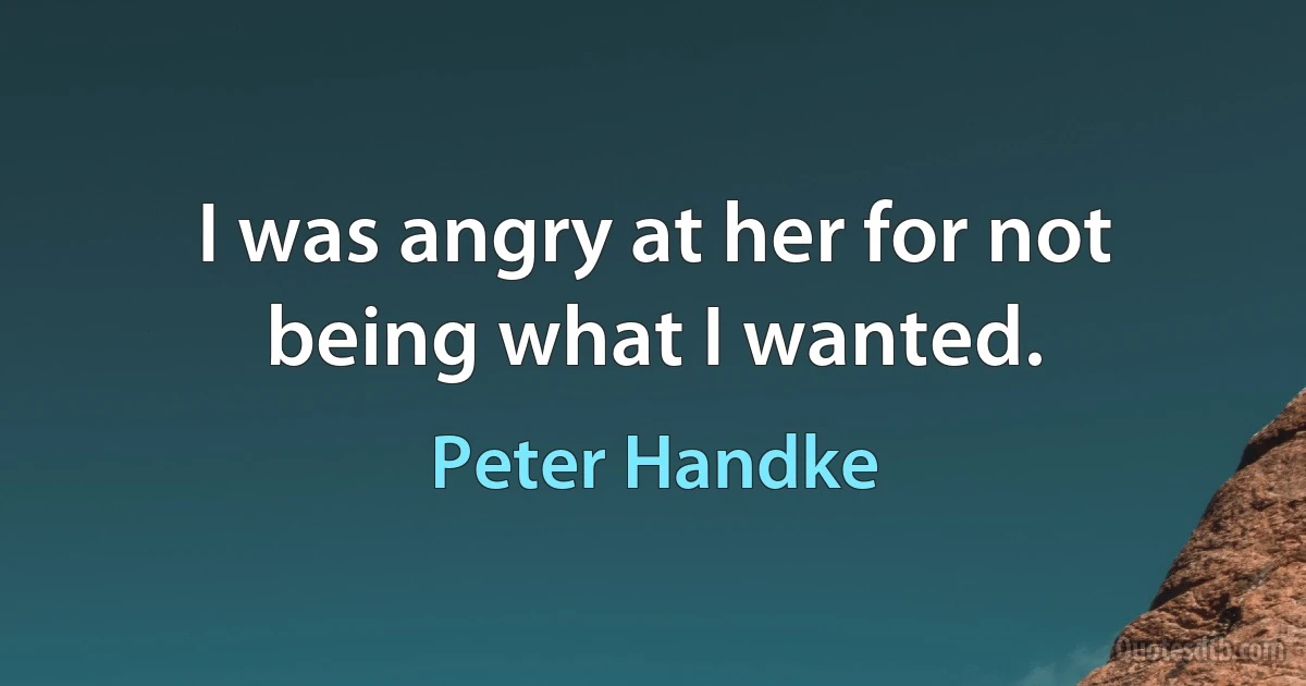 I was angry at her for not being what I wanted. (Peter Handke)