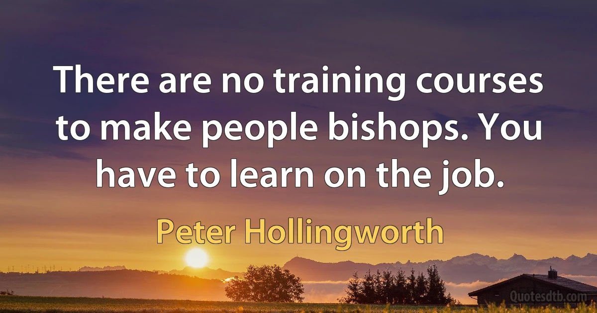 There are no training courses to make people bishops. You have to learn on the job. (Peter Hollingworth)