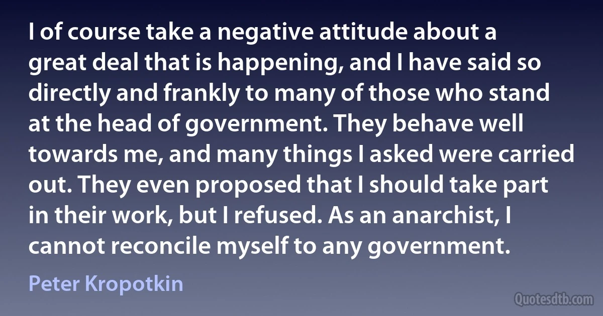 I of course take a negative attitude about a great deal that is happening, and I have said so directly and frankly to many of those who stand at the head of government. They behave well towards me, and many things I asked were carried out. They even proposed that I should take part in their work, but I refused. As an anarchist, I cannot reconcile myself to any government. (Peter Kropotkin)