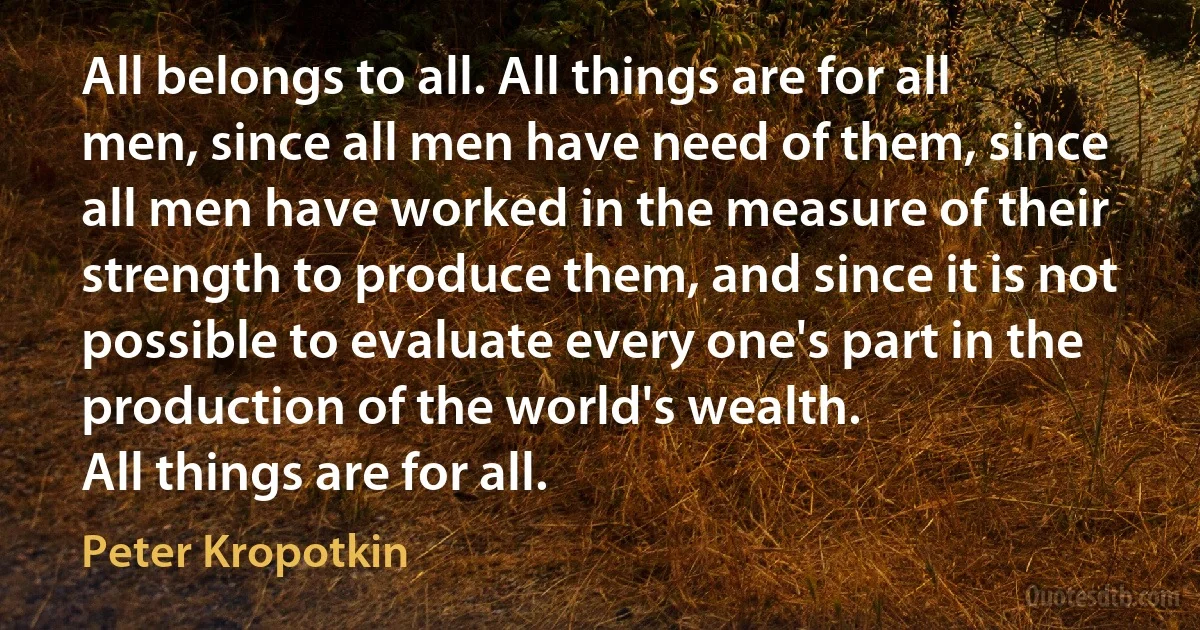 All belongs to all. All things are for all men, since all men have need of them, since all men have worked in the measure of their strength to produce them, and since it is not possible to evaluate every one's part in the production of the world's wealth.
All things are for all. (Peter Kropotkin)