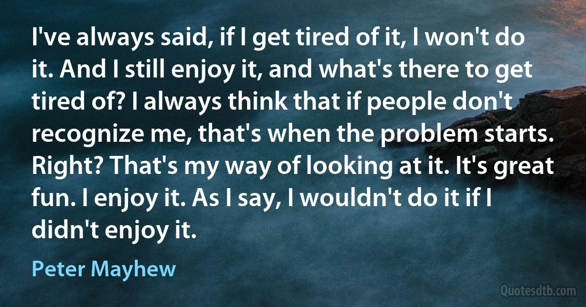 I've always said, if I get tired of it, I won't do it. And I still enjoy it, and what's there to get tired of? I always think that if people don't recognize me, that's when the problem starts. Right? That's my way of looking at it. It's great fun. I enjoy it. As I say, I wouldn't do it if I didn't enjoy it. (Peter Mayhew)