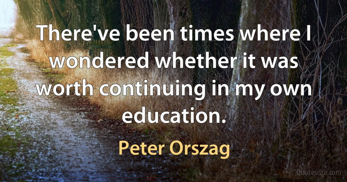 There've been times where I wondered whether it was worth continuing in my own education. (Peter Orszag)